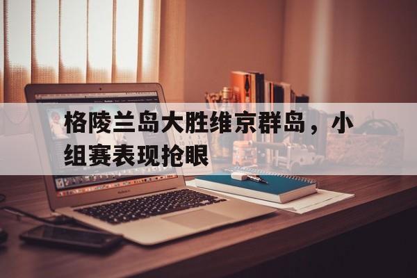 同乐城娱乐-包含格陵兰岛大胜维京群岛，小组赛表现抢眼的词条